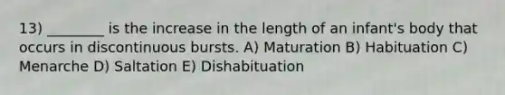 13) ________ is the increase in the length of an infant's body that occurs in discontinuous bursts. A) Maturation B) Habituation C) Menarche D) Saltation E) Dishabituation