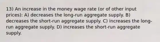 13) An increase in the money wage rate (or of other input prices): A) decreases the long-run aggregate supply. B) decreases the short-run aggregate supply. C) increases the long-run aggregate supply. D) increases the short-run aggregate supply.