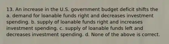 13. An increase in the U.S. government budget deficit shifts the a. demand for loanable funds right and decreases investment spending. b. supply of loanable funds right and increases investment spending. c. supply of loanable funds left and decreases investment spending. d. None of the above is correct.