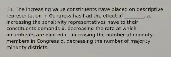 13. The increasing value constituents have placed on descriptive representation in Congress has had the effect of ________. a. increasing the sensitivity representatives have to their constituents demands b. decreasing the rate at which incumbents are elected c. increasing the number of minority members in Congress d. decreasing the number of majority minority districts