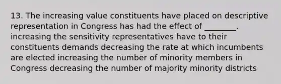 13. The increasing value constituents have placed on descriptive representation in Congress has had the effect of ________. increasing the sensitivity representatives have to their constituents demands decreasing the rate at which incumbents are elected increasing the number of minority members in Congress decreasing the number of majority minority districts