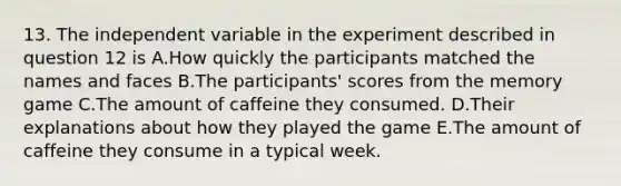 13. The independent variable in the experiment described in question 12 is A.How quickly the participants matched the names and faces B.The participants' scores from the memory game C.The amount of caffeine they consumed. D.Their explanations about how they played the game E.The amount of caffeine they consume in a typical week.