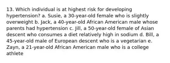 13. ​Which individual is at highest risk for developing hypertension? a. ​Susie, a 30-year-old female who is slightly overweight b. ​Jack, a 40-year-old African American male whose parents had hypertension c. ​Jill, a 50-year-old female of Asian descent who consumes a diet relatively high in sodium d. ​Bill, a 45-year-old male of European descent who is a vegetarian e. ​Zayn, a 21-year-old African American male who is a college athlete