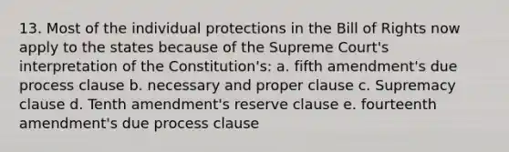 13. Most of the individual protections in the Bill of Rights now apply to the states because of the Supreme Court's interpretation of the Constitution's: a. fifth amendment's due process clause b. necessary and proper clause c. Supremacy clause d. Tenth amendment's reserve clause e. fourteenth amendment's due process clause