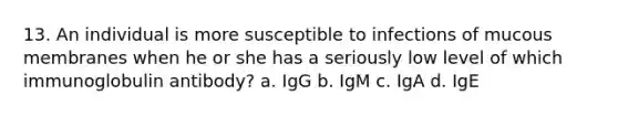 13. An individual is more susceptible to infections of mucous membranes when he or she has a seriously low level of which immunoglobulin antibody? a. IgG b. IgM c. IgA d. IgE