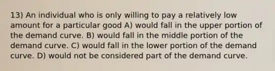 13) An individual who is only willing to pay a relatively low amount for a particular good A) would fall in the upper portion of the demand curve. B) would fall in the middle portion of the demand curve. C) would fall in the lower portion of the demand curve. D) would not be considered part of the demand curve.