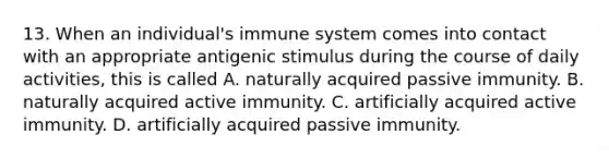 13. When an individual's immune system comes into contact with an appropriate antigenic stimulus during the course of daily activities, this is called A. naturally acquired passive immunity. B. naturally acquired active immunity. C. artificially acquired active immunity. D. artificially acquired passive immunity.