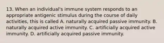 13. When an individual's immune system responds to an appropriate antigenic stimulus during the course of daily activities, this is called A. naturally acquired passive immunity. B. naturally acquired active immunity. C. artificially acquired active immunity. D. artificially acquired passive immunity.