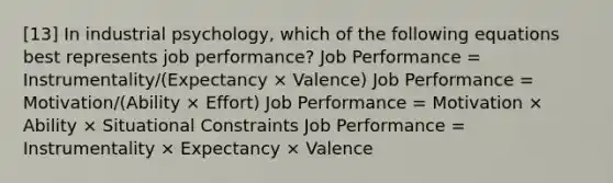 [13] In industrial psychology, which of the following equations best represents job performance? Job Performance = Instrumentality/(Expectancy × Valence) Job Performance = Motivation/(Ability × Effort) Job Performance = Motivation × Ability × Situational Constraints Job Performance = Instrumentality × Expectancy × Valence