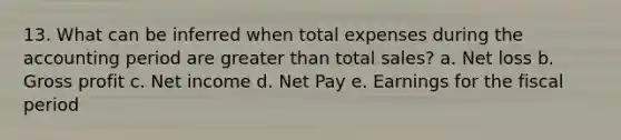 13. What can be inferred when total expenses during the accounting period are greater than total sales? a. Net loss b. Gross profit c. Net income d. Net Pay e. Earnings for the fiscal period