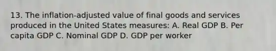 13. The inflation-adjusted value of final goods and services produced in the United States measures: A. Real GDP B. Per capita GDP C. Nominal GDP D. GDP per worker