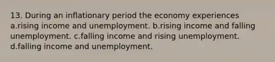 13. During an inflationary period the economy experiences a.rising income and unemployment. b.rising income and falling unemployment. c.falling income and rising unemployment. d.falling income and unemployment.