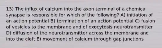 13) The influx of calcium into the axon terminal of a chemical synapse is responsible for which of the following? A) initiation of an action potential B) termination of an action potential C) fusion of vesicles to the membrane and of exocytosis neurotransmitter D) diffusion of the neurotransmitter across the membrane and into the cleft E) movement of calcium through gap junctions