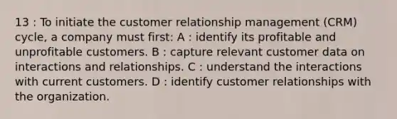 13 : To initiate the customer relationship management (CRM) cycle, a company must first: A : identify its profitable and unprofitable customers. B : capture relevant customer data on interactions and relationships. C : understand the interactions with current customers. D : identify customer relationships with the organization.