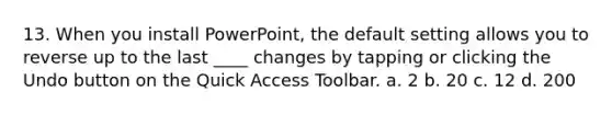 13. When you install PowerPoint, the default setting allows you to reverse up to the last ____ changes by tapping or clicking the Undo button on the Quick Access Toolbar. a. 2 b. 20 c. 12 d. 200