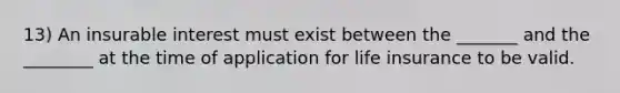 13) An insurable interest must exist between the _______ and the ________ at the time of application for life insurance to be valid.