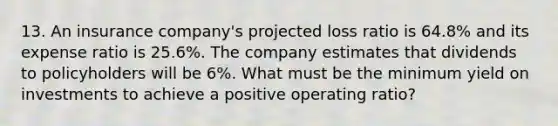 13. An insurance company's projected loss ratio is 64.8% and its expense ratio is 25.6%. The company estimates that dividends to policyholders will be 6%. What must be the minimum yield on investments to achieve a positive operating ratio?