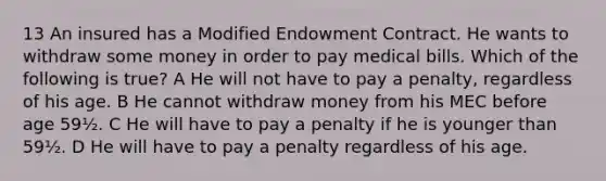 13 An insured has a Modified Endowment Contract. He wants to withdraw some money in order to pay medical bills. Which of the following is true? A He will not have to pay a penalty, regardless of his age. B He cannot withdraw money from his MEC before age 59½. C He will have to pay a penalty if he is younger than 59½. D He will have to pay a penalty regardless of his age.