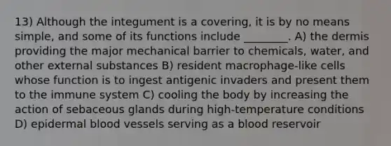 13) Although the integument is a covering, it is by no means simple, and some of its functions include ________. A) <a href='https://www.questionai.com/knowledge/kEsXbG6AwS-the-dermis' class='anchor-knowledge'>the dermis</a> providing the major mechanical barrier to chemicals, water, and other external substances B) resident macrophage-like cells whose function is to ingest antigenic invaders and present them to the immune system C) cooling the body by increasing the action of sebaceous glands during high-temperature conditions D) epidermal <a href='https://www.questionai.com/knowledge/kZJ3mNKN7P-blood-vessels' class='anchor-knowledge'>blood vessels</a> serving as a blood reservoir