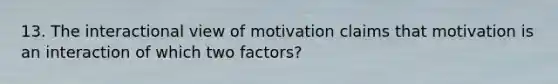 13. The interactional view of motivation claims that motivation is an interaction of which two factors?