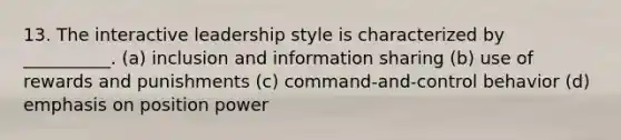 13. The interactive leadership style is characterized by __________. (a) inclusion and information sharing (b) use of rewards and punishments (c) command-and-control behavior (d) emphasis on position power