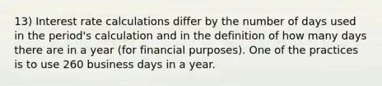 13) Interest rate calculations differ by the number of days used in the period's calculation and in the definition of how many days there are in a year (for financial purposes). One of the practices is to use 260 business days in a year.