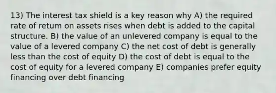 13) The interest tax shield is a key reason why A) the required rate of retum on assets rises when debt is added to the capital structure. B) the value of an unlevered company is equal to the value of a levered company C) the net cost of debt is generally less than the cost of equity D) the cost of debt is equal to the cost of equity for a levered company E) companies prefer equity financing over debt financing