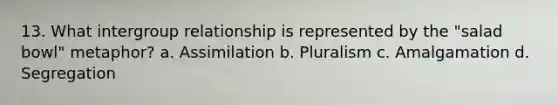 13. What intergroup relationship is represented by the "salad bowl" metaphor? a. Assimilation b. Pluralism c. Amalgamation d. Segregation