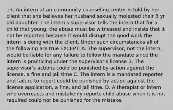 13. An intern at an community counseling center is told by her client that she believes her husband sexually molested their 3 yr old daughter. The intern's supervisor tells the intern that for a child that young, the abuse must be witnessed and insists that it not be reported because it would disrupt the good work the intern is doing with the client. Under such circumstances all of the following are true EXCEPT: A. The supervisor, not the intern, would be liable for any failure to follow the mandate since the intern is practicing under the supervisor's license B. The supervisor's actions could be punished by action against the license, a fine and jail time C. The intern is a mandated reporter and failure to report could be punished by action against the license application, a fine, and jail time. D. A therapist or intern who overreacts and mistakenly reports child abuse when it is not required could not be punished for the mistake.