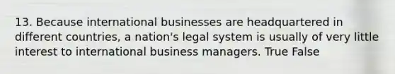 13. Because international businesses are headquartered in different countries, a nation's legal system is usually of very little interest to international business managers. True False