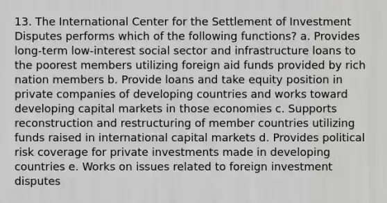 13. The International Center for the Settlement of Investment Disputes performs which of the following functions? a. Provides long-term low-interest social sector and infrastructure loans to the poorest members utilizing foreign aid funds provided by rich nation members b. Provide loans and take equity position in private companies of developing countries and works toward developing capital markets in those economies c. Supports reconstruction and restructuring of member countries utilizing funds raised in international capital markets d. Provides political risk coverage for private investments made in developing countries e. Works on issues related to foreign investment disputes