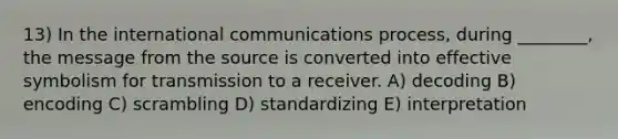 13) In the international communications process, during ________, the message from the source is converted into effective symbolism for transmission to a receiver. A) decoding B) encoding C) scrambling D) standardizing E) interpretation