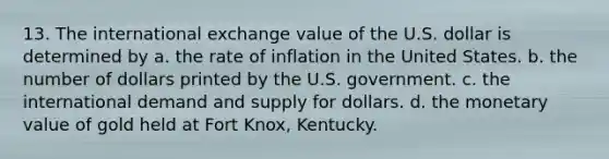 13. The international exchange value of the U.S. dollar is determined by a. the rate of inflation in the United States. b. the number of dollars printed by the U.S. government. c. the international demand and supply for dollars. d. the monetary value of gold held at Fort Knox, Kentucky.