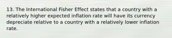 13. The International Fisher Effect states that a country with a relatively higher expected inflation rate will have its currency depreciate relative to a country with a relatively lower inflation rate.