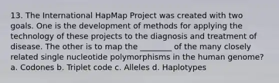 13. The International HapMap Project was created with two goals. One is the development of methods for applying the technology of these projects to the diagnosis and treatment of disease. The other is to map the ________ of the many closely related single nucleotide polymorphisms in the human genome? a. Codones b. Triplet code c. Alleles d. Haplotypes