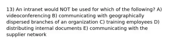 13) An intranet would NOT be used for which of the following? A) videoconferencing B) communicating with geographically dispersed branches of an organization C) training employees D) distributing internal documents E) communicating with the supplier network