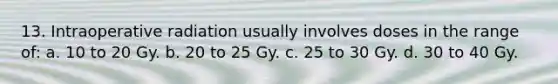 13. Intraoperative radiation usually involves doses in the range of: a. 10 to 20 Gy. b. 20 to 25 Gy. c. 25 to 30 Gy. d. 30 to 40 Gy.