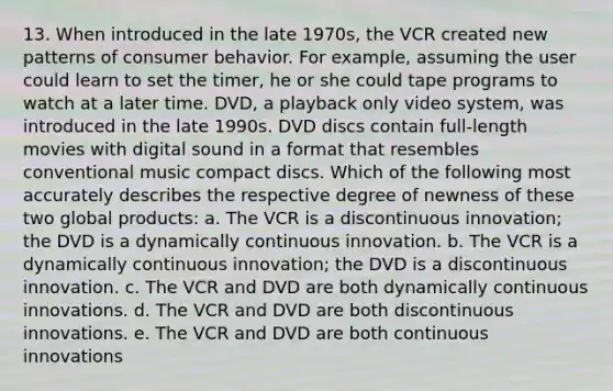 13. When introduced in the late 1970s, the VCR created new patterns of consumer behavior. For example, assuming the user could learn to set the timer, he or she could tape programs to watch at a later time. DVD, a playback only video system, was introduced in the late 1990s. DVD discs contain full-length movies with digital sound in a format that resembles conventional music compact discs. Which of the following most accurately describes the respective degree of newness of these two global products: a. The VCR is a discontinuous innovation; the DVD is a dynamically continuous innovation. b. The VCR is a dynamically continuous innovation; the DVD is a discontinuous innovation. c. The VCR and DVD are both dynamically continuous innovations. d. The VCR and DVD are both discontinuous innovations. e. The VCR and DVD are both continuous innovations