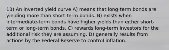 13) An inverted yield curve A) means that long-term bonds are yielding <a href='https://www.questionai.com/knowledge/keWHlEPx42-more-than' class='anchor-knowledge'>more than</a> short-term bonds. B) exists when intermediate-term bonds have higher yields than either short-term or long-term bonds. C) rewards long-term investors for the additional risk they are assuming. D) generally results from actions by the Federal Reserve to control inflation.