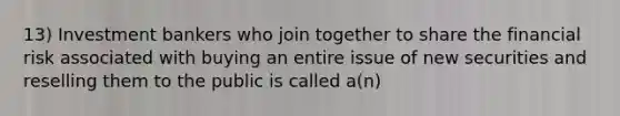 13) Investment bankers who join together to share the financial risk associated with buying an entire issue of new securities and reselling them to the public is called a(n)