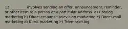 13. ________ involves sending an​ offer, announcement,​ reminder, or other item to a person at a particular address. a) Catalog marketing b) Direct-response television marketing c) Direct-mail marketing d) Kiosk marketing e) Telemarketing