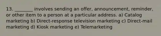 13. ________ involves sending an​ offer, announcement,​ reminder, or other item to a person at a particular address. a) Catalog marketing b) Direct-response television marketing c) Direct-mail marketing d) Kiosk marketing e) Telemarketing