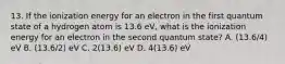 13. If the ionization energy for an electron in the first quantum state of a hydrogen atom is 13.6 eV, what is the ionization energy for an electron in the second quantum state? A. (13.6/4) eV B. (13.6/2) eV C. 2(13.6) eV D. 4(13.6) eV