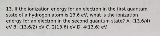 13. If the ionization energy for an electron in the first quantum state of a hydrogen atom is 13.6 eV, what is the ionization energy for an electron in the second quantum state? A. (13.6/4) eV B. (13.6/2) eV C. 2(13.6) eV D. 4(13.6) eV