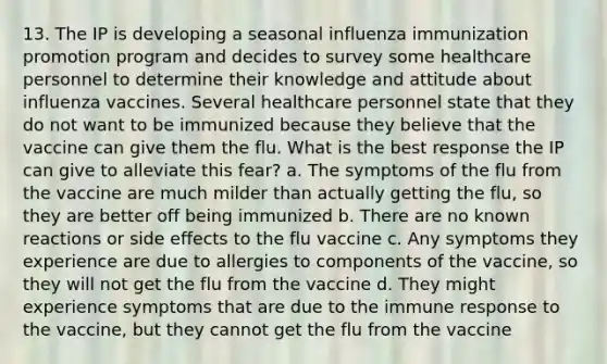 13. The IP is developing a seasonal influenza immunization promotion program and decides to survey some healthcare personnel to determine their knowledge and attitude about influenza vaccines. Several healthcare personnel state that they do not want to be immunized because they believe that the vaccine can give them the flu. What is the best response the IP can give to alleviate this fear? a. The symptoms of the flu from the vaccine are much milder than actually getting the flu, so they are better off being immunized b. There are no known reactions or side effects to the flu vaccine c. Any symptoms they experience are due to allergies to components of the vaccine, so they will not get the flu from the vaccine d. They might experience symptoms that are due to the immune response to the vaccine, but they cannot get the flu from the vaccine