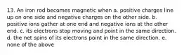 13. An iron rod becomes magnetic when a. positive charges line up on one side and negative charges on the other side. b. positive ions gather at one end and negative ions at the other end. c. its electrons stop moving and point in the same direction. d. the net spins of its electrons point in the same direction. e. none of the above