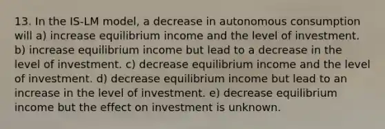 13. In the IS-LM model, a decrease in autonomous consumption will a) increase equilibrium income and the level of investment. b) increase equilibrium income but lead to a decrease in the level of investment. c) decrease equilibrium income and the level of investment. d) decrease equilibrium income but lead to an increase in the level of investment. e) decrease equilibrium income but the effect on investment is unknown.