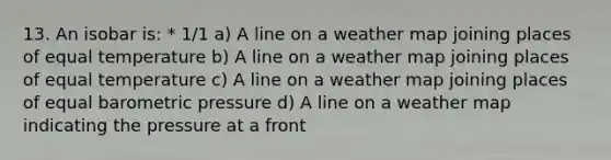 13. An isobar is: * 1/1 a) A line on a weather map joining places of equal temperature b) A line on a weather map joining places of equal temperature c) A line on a weather map joining places of equal barometric pressure d) A line on a weather map indicating the pressure at a front