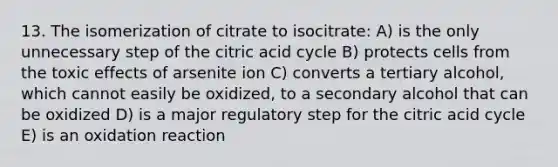 13. The isomerization of citrate to isocitrate: A) is the only unnecessary step of the citric acid cycle B) protects cells from the toxic effects of arsenite ion C) converts a tertiary alcohol, which cannot easily be oxidized, to a secondary alcohol that can be oxidized D) is a major regulatory step for the citric acid cycle E) is an oxidation reaction