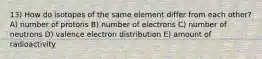 13) How do isotopes of the same element differ from each other? A) number of protons B) number of electrons C) number of neutrons D) valence electron distribution E) amount of radioactivity